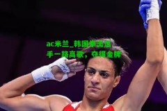 ac米兰_韩国拳击选手一路高歌，夺得金牌