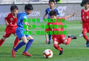 米兰体育_中国足球联赛上演一场备受期待的对决，球员们表现抢眼