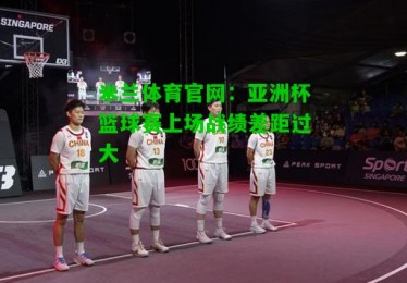 米兰体育官网：亚洲杯篮球赛上场战绩差距过大