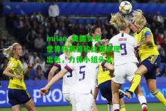 milan_美国女足世界杯赛首轮比赛表现出色，力保小组头名