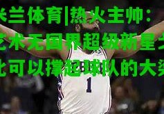 米兰体育|热火主帅：艺术无国界超级新星戈比可以撑起球队的大梁