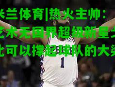 热火主帅：艺术无国界超级新星戈比可以撑起球队的大梁