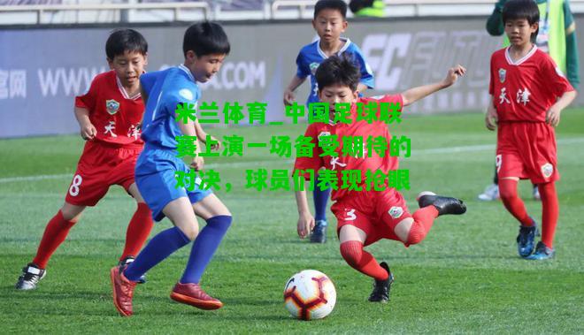 中国足球联赛上演一场备受期待的对决，球员们表现抢眼