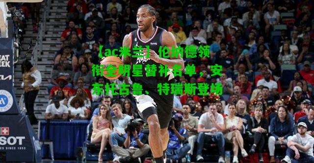 伦纳德领衔全明星替补名单，安东托古鲁、特瑞斯登场
